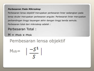 Perbesaran Pada Mikroskop
Perbesaran lensa objektif merupakan perbesaran linier sedangkan pada
lensa okuler merupakan perbesaran anguler. Perbesaran linier merupakan
perbandingan tinggi bayangan akhir dengan tinggi benda semula.
Perbesaran total dari mikroskop adalah :

Perbesaran Total :
M = mob x mok

 Pembesaran lensa objektif

 Mob=
 