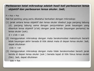 Perbesaran total mikroskop adalah hasil kali perbesaran lensa
  objektif dan perbesaran lensa okuler. Jadi,

P = Pob × Pok
Hal-hal penting yang perlu diketahui berkaitan dengan mikroskop:
(1) jarak antara lensa objektif dan lensa okuler disebut juga panjang tabung
  (d). panjang tabung sama dengan penjumlahan jarak bayangan yang
  dibentuk lensa objektif (s’ob) dengan jarak benda (bayangan pertama) ke
  lensa okuler (sok).
  d = s’ob + sok
(2) menggunakan mikroskop dengan mata berakomodasi maksimum berarti
  letak bayangan akhir berada di titik dekat mata di depan lensa okuler. Jadi,
  dapat dituliskan
   s’ok = −sn
(3) menggunakan mikroskop dengan mata tidak berakomodasi berarti jarak
  benda di depan lensa okuler (sok ) berada tepat di titik fokus lensa okuler
  (fok). Jadi, dapat dituliskan
    sok = fok
 