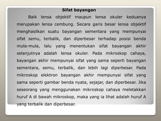 Sifat bayangan
     Baik lensa objektif     maupun     lensa    okuler keduanya
merupakan lensa cembung. Secara garis besar lensa objektif
menghasilkan suatu bayangan sementara yang mempunyai
sifat semu, terbalik, dan diperbesar terhadap posisi benda
mula-mula,   lalu   yang   menentukan    sifat   bayangan   akhir
selanjutnya adalah lensa okuler. Pada mikroskop cahaya,
bayangan akhir mempunyai sifat yang sama seperti bayangan
sementara, semu, terbalik, dan lebih lagi diperbesar. Pada
mikroskop elektron bayangan akhir mempunyai sifat yang
sama seperti gambar benda nyata, sejajar, dan diperbesar. Jika
seseorang yang menggunakan mikroskop cahaya meletakkan
huruf A di bawah mikroskop, maka yang ia lihat adalah huruf A
yang terbalik dan diperbesar.
 