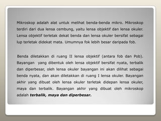 Mikroskop adalah alat untuk melihat benda-benda mikro. Mikroskop
terdiri dari dua lensa cembung, yaitu lensa objektif dan lensa okuler.
Lensa objektif terletak dekat benda dan lensa okuler bersifat sebagai
lup terletak didekat mata. Umumnya fok lebih besar daripada fob.


Benda diletakkan di ruang II lensa objektif (antara fob dan Pob).
Bayangan yang dibentuk oleh lensa objektif bersifat nyata, terbalik
dan diperbesar, oleh lensa okuler bayangan ini akan dilihat sebagai
benda nyata, dan akan diletakkan di ruang I lensa okuler. Bayangan
akhir yang dibuat oleh lensa okuler terletak didepan lensa okuler,
maya dan terbalik. Bayangan akhir yang dibuat oleh mikroskop
adalah terbalik, maya dan diperbesar.
 