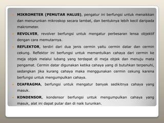    MIKROMETER (PEMUTAR HALUS), pengatur ini berfungsi untuk menaikkan
    dan menurunkan mikroskop secara lambat, dan bentuknya lebih kecil daripada
    makrometer.

   REVOLVER, revolver berfungsi untuk mengatur perbesaran lensa objektif
    dengan cara memutarnya.

   REFLEKTOR, terdiri dari dua jenis cermin yaitu cermin datar dan cermin
    cekung. Reflektor ini berfungsi untuk memantulkan cahaya dari cermin ke
    meja objek melalui lubang yang terdapat di meja objek dan menuju mata
    pengamat. Cermin datar digunakan ketika cahaya yang di butuhkan terpenuhi,
    sedangkan jika kurang cahaya maka menggunakan cermin cekung karena
    berfungsi untuk mengumpulkan cahaya.

   DIAFRAGMA, berfungsi untuk mengatur banyak sedikitnya cahaya yang
    masuk.

   KONDENSOR,      kondensor    berfungsi untuk    mengumpulkan   cahaya   yang
    masuk, alat ini dapat putar dan di naik turunkan.
 