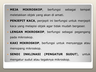    MEJA    MIKROSKOP,       berfungsi     sebagai   tempat
    meletakkan objek yang akan di amati.

   PENJEPIT KACA, penjepit ini berfungsi untuk menjepit
    kaca yang melapisi objek agar tidak mudah bergeser.

   LENGAN MIKROSKOP, berfungsi sebagai pegangang
    pada mikroskop.

   KAKI MIKROSKOP, berfungsi untuk menyangga atau
    menopang mikroskop.

   SENDI    INKLINASI     (PENGATUR       SUDUT),    untuk
    mengatur sudut atau tegaknya mikroskop.
 