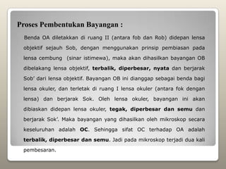 Proses Pembentukan Bayangan :
 Benda OA diletakkan di ruang II (antara fob dan Rob) didepan lensa

 objektif sejauh Sob, dengan menggunakan prinsip pembiasan pada

 lensa cembung (sinar istimewa), maka akan dihasilkan bayangan OB

 dibelakang lensa objektif, terbalik, diperbesar, nyata dan berjarak

 Sob’ dari lensa objektif. Bayangan OB ini dianggap sebagai benda bagi

 lensa okuler, dan terletak di ruang I lensa okuler (antara fok dengan

 lensa) dan berjarak Sok. Oleh lensa okuler, bayangan ini akan

 dibiaskan didepan lensa okuler, tegak, diperbesar dan semu dan

 berjarak Sok’. Maka bayangan yang dihasilkan oleh mikroskop secara

 keseluruhan adalah OC. Sehingga sifat OC terhadap OA adalah

 terbalik, diperbesar dan semu. Jadi pada mikroskop terjadi dua kali

 pembesaran.
 