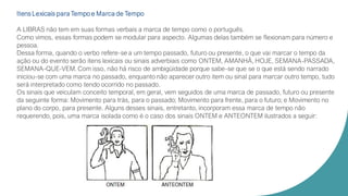 Itens Lexicais para Tempo e Marca de Tempo
A LIBRAS não tem em suas formas verbais a marca de tempo como o português.
Como vimos, essas formas podem se modular para aspecto. Algumas delas também se flexionam para número e
pessoa.
Dessa forma, quando o verbo refere-se a um tempo passado, futuro ou presente, o que vai marcar o tempo da
ação ou do evento serão itens lexicais ou sinais adverbiais como ONTEM, AMANHÃ, HOJE, SEMANA-PASSADA,
SEMANA-QUE-VEM. Com isso, não há risco de ambigüidade porque sabe-se que se o que está sendo narrado
iniciou-se com uma marca no passado, enquanto não aparecer outro item ou sinal para marcar outro tempo, tudo
será interpretado como tendo ocorrido no passado.
Os sinais que veiculam conceito temporal, em geral, vem seguidos de uma marca de passado, futuro ou presente
da seguinte forma: Movimento para trás, para o passado; Movimento para frente, para o futuro; e Movimento no
plano do corpo, para presente. Alguns desses sinais, entretanto, incorporam essa marca de tempo não
requerendo, pois, uma marca isolada como é o caso dos sinais ONTEM e ANTEONTEM ilustrados a seguir:
 