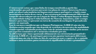 É interessentenotar, que uma linha do tempo constituída a partir das
coordenadas:passado(atrás)- presente(no plano do corpo)- futuro(na frente),
pode ser observada tambémem línguasorais como o português e o inglês como
mencionadono início desse curso. Uma estruturaçãocompletamentediferentedo
tempo foi observadapor nós na Língua de Sinais Urubu-Kaapor,língua de sinais
da comunidadeindígena Urubu habitanteda Floresta Amazônica,onde o tempo
futuroé para cima e o presente no torso do usuário dessa língua.O passadonão
parece ser marcado.
Isso levou-nosa considerar que as línguasPortuguesa e LIBRAS não são tão
distintas assim naquilo que não depende de restrições decorrentes da modalidade
visual-espacial,veiculando,assim,uma visão de mundo muito similar, pelo menos
nos aspectos semânticos até o momento estudados por nós.
As diferenças que vimos apontandoultimamentena estruturaçãogramatical e
lexical da LIBRAS e do português parecem não apontar tanto para diferenças
culturais massão sim devidasao fato de a primeira usar o espaço e de a segunda
utilizar o meio acústico, para estruturar os significados lexicais e gramaticais.
 