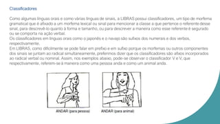 Classificadores
Como algumas línguas orais e como várias línguas de sinais, a LIBRAS possui classificadores, um tipo de morfema
gramatical que é afixado a um morfema lexical ou sinal para mencionar a classe a que pertence o referente desse
sinal, para descrevê-lo quanto à forma e tamanho, ou para descrever a maneira como esse referente é segurado
ou se comporta na ação verbal.
Os classificadores em línguas orais como o japonês e o navajo são sufixos dos numerais e dos verbos,
respectivamente.
Em LIBRAS, como dificilmente se pode falar em prefíxo e em sufíxo porque os morfemas ou outros componentes
dos sinais se juntam ao radical simultaneamente, preferimos dizer que os classificadores são afixos incorporados
ao radical verbal ou nominal. Assim, nos exemplos abaixo, pode-se observar o classificador V e V, que
respectivamente, referem-se à maneira como uma pessoa anda e como um animal anda.
 