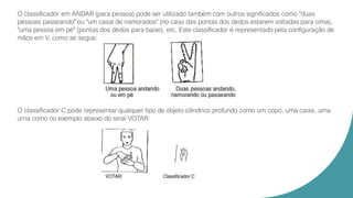 O classificador em ANDAR (para pessoa) pode ser utilizado também com outros significados como "duas
pessoas passeando" ou "um casal de namorados" (no caso das pontas dos dedos estarem voltadas para cima),
"uma pessoa em pé" (pontas dos dedos para baixo), etc. Este classificador é representado pela configuração de
mãos em V, como se segue:
O classificador C pode representar qualquer tipo de objeto cilíndrico profundo como um copo, uma caixa, uma
urna como no exemplo abaixo do sinal VOTAR:
 