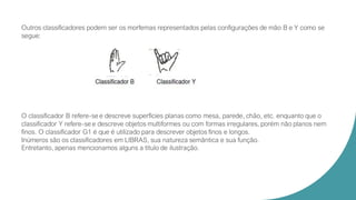 Outros classificadores podem ser os morfemas representados pelas configurações de mão B e Y como se
segue:
O classificador B refere-se e descreve superfícies planas como mesa, parede, chão, etc. enquanto que o
classificador Y refere-se e descreve objetos multiformes ou com formas irregulares, porém não planos nem
finos. O classificador G1 é que é utilizado para descrever objetos finos e longos.
Inúmeros são os classificadores em LIBRAS, sua natureza semântica e sua função.
Entretanto, apenas mencionamos alguns a título de ilustração.
 