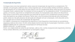 Incorporação de Argumento
As línguas orais e de sinais apresentam vários casos de incorporação de argumento ou complemento. Por
exemplo, em português, podemos citar o verbo engavetar que, em uma análise sintático-semântica, poderia
ser decomposto em um verbo básico do tipo colocar e em um complemento desse verbo que seria um locativo
na gaveta. Assim, podemos dizer “eu coloquei os livros na gaveta” ou “eu engavetei os livros”. O constituinte na
gaveta, um locativo, argumento ou complemento de colocar, foi incorporado a este verbo e em decorrência
disso temos a outra forma verbal engavetar que prescinde do locativo como complemento porque já carrega
esta informação em seu próprio item lexical. Temos, pois, uma forma lexical derivada de outra mais básica,
porém, desta vez não pelo processo de derivação por afixação nem por composição, como discutido acima,
mas sim pelo que se chama de incorporação de argumento.
Em LIBRAS, o processo de incorporação de argumento é muito frequente e visível devido às características
espaciais e icônicas dos sinais. Os três verbos abaixo ilustram esse tipo de incorporação. O primeiro, o verbo
BEBER/TOMAR pode ser usado sem incorporação em sentenças do tipo:
BEBER CERVEJA (= eu bebi cerveja)
Porém, se o objeto direto do verbo for, por exemplo, café ou chá, o verbo incorporará este argumento e teremos
formas verbais diferentes, como demonstram as ilustrações a seguir:
 