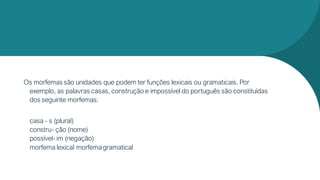 Os morfemas são unidades que podem ter funções lexicais ou gramaticais. Por
exemplo, as palavras casas, construção e impossível do português são constituídas
dos seguinte morfemas:
casa - s (plural)
constru- ção (nome)
possível- im (negação)
morfema lexical morfemagramatical
 