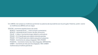 Em LIBRAS,nem sempre os morfemas que formam as palavras são equivalentes aos do português.Podemos, porém, ilustrar
os morfemas da LIBRAS como se segue:
SENTAR - movimentorepetido(marca de nome)
BONITO - expressãofacial ~~ (marca de grau aumentativo)
BONITO - expressãofacial Ô (marca de grau diminutivo)
FALAR - 2 mãos e movimentos longos (aspectocontinuativo)
PEGAR - Cl:5 Classificadorpara objetos redondos grandes
PEGAR - Cl:FClassificadorpara objetos pequenos e pequenos
PODER - movimentos da cabeça (negação): NÃO-PODER
POSSÍVEL - movimentoinverso das mãos (negação): IMPOSSÍVEL
SABER - movimentoda mão para fora (negação): NÃO-SABER
morfema lexical morfema gramatical
 