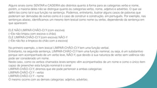 Alguns sinais como SENTAR e CADEIRA são distintos quanto à forma para as categorias verbo e nome,
porém, a maioria deles não se distingue quanto às categorias verbo, nome, adjetivo e advérbio. O que vai
definí-las como tal é sua função na sentença. Podemos, entretanto, ilustrar alguns casos de palavras que
poderiam ser derivadas de outras como é o caso de construir e construção, em português. Por exemplo, nas
sentenças abaixo, identificamos um mesmo item lexical como nome ou verbo, dependendo da sentença em
que aparecem:
ELE NÃO LIMPAR-CHÃO-Cl:Y (com escova)
(=Ele não limpou com escova o chão)
ELE LIMPAR-CHÃO-Cl:Y (com escova) NÃO-Y
(=Ele não fez a limpeza do chão com a escova)
No primeiro exemplo, o item lexical LIMPAR-CHÃO-Cl:Y tem uma função verbal.
Entretanto, na segunda sentença, LIMPAR-CHÃO-Cl:Y tem uma função nominal, ou seja, é um substantivo
porque vem acompanhado de um verbo leve, NÃO-Y, que devido à sua natureza de verbo sem valência não
pode ser considerado um nome.
Neste caso, como os verbos chamados leves sempre vêm acompanhados de um nome e como o único item
capaz de preencher esta função nominal é o sinal
LIMPAR-CHÃO-Cl:Y, diremos que ele pode pertencer a ambas categorias:
LIMPAR-CHÃO-Cl:Y - verbo
LIMPAR-CHÃO-Cl:Y - nome
O mesmo ocorre com as demais categorias: adjetivo, advérbio.
 