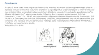 Aspecto Verbal
A LIBRAS, assim como várias línguas de sinais e orais, modula o movimento dos sinais para distinguir entre os
aspectos pontual, continuativo ou durativo e iterativo. O aspecto pontual se caracteriza por se referir a uma ação
ou evento ocorrido e terminado em algum ponto bem definido no passado. Em português, quando dizemos “ele
falou na televisão ontem”, sabemos que a ação de falar se deu no passado, em um período de tempo
determinado “ontem”. Em LIBRAS, temos um sinal FALAR para um contexto lingüístico similar. Por exemplo, ELE
FALAR VOCÊ ONTEM (=ele falou com você ontem). Entretanto, temos também o sinal FALAR-SEM-PARAR que
se refere a uma ação que tem uma continuidade no tempo como no exemplo ELE FALAR-SEM-PARAR AULA
(=ele falou sem parar durante a aula).
Vejam estes dois sinais:
 