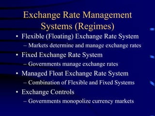 Exchange Rate Management
Systems (Regimes)
• Flexible (Floating) Exchange Rate System
– Markets determine and manage exchange rates
• Fixed Exchange Rate System
– Governments manage exchange rates
• Managed Float Exchange Rate System
– Combination of Flexible and Fixed Systems
• Exchange Controls
– Governments monopolize currency markets
 