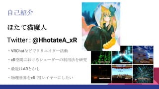 自己紹介
ほたて猫魔人
Twitter : @HhotateA_xR
・VRChatなどでクリエイター活動
・xR空間におけるシェーダーの利用法を研究
・最近はARとかも
・物理世界をxRで2レイヤーにしたい
 