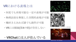 VRにおける表現とは
・何度でも再現可能な一定の表現が可能
・物理法則を無視した空間的表現が可能
・機材さえあれば誰でも創作が可能
・VRには額縁(第4の壁)が存在しない
・VRChatには人が住んでいる
2019年年越しの様子(VRChat)
物理法則に反したものも作れる
エッシャーのようなシュールリアリズムも再現可能？
 