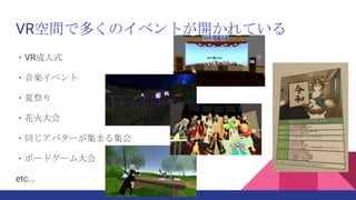VR空間で多くのイベントが開かれている
・VR成人式
・音楽イベント
・夏祭り
・花火大会
・同じアバターが集まる集会
・ボードゲーム大会
etc...
 