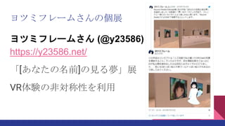 ヨツミフレームさんの個展
ヨツミフレームさん (@y23586)
https://y23586.net/
「[あなたの名前]の見る夢」展
VR体験の非対称性を利用
 