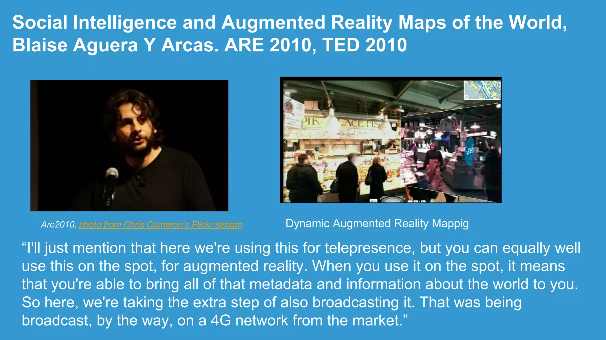 Social Intelligence and Augmented Reality Maps of the World,
Blaise Aguera Y Arcas. ARE 2010, TED 2010
“I'll just mention that here we're using this for telepresence, but you can equally well
use this on the spot, for augmented reality. When you use it on the spot, it means
that you're able to bring all of that metadata and information about the world to you.
So here, we're taking the extra step of also broadcasting it. That was being
broadcast, by the way, on a 4G network from the market.”
Are2010, photo from Chris Cameron’s Flickr stream Dynamic Augmented Reality Mappig
 