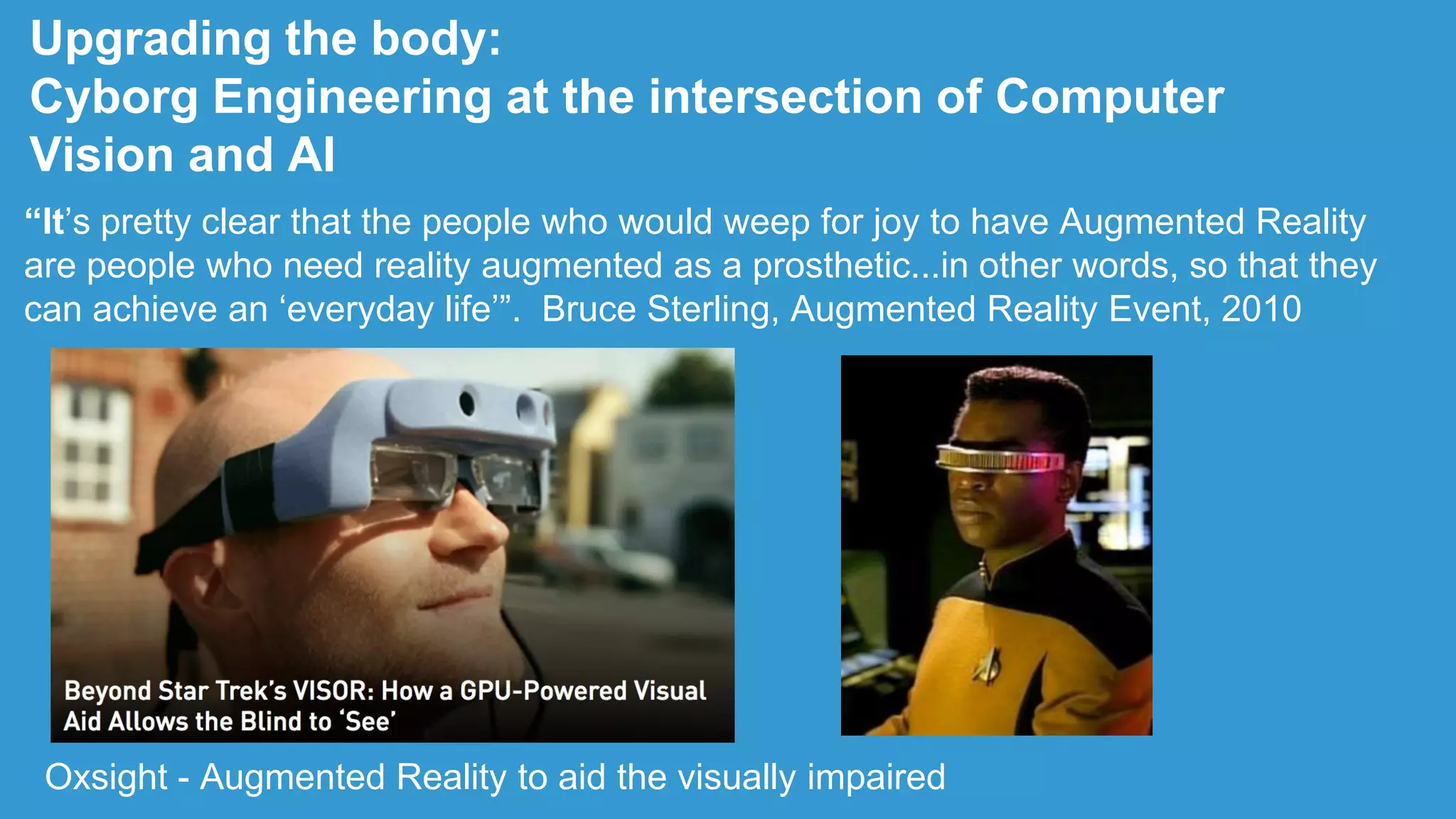 Upgrading the body:
Cyborg Engineering at the intersection of Computer
Vision and AI
“It‟s pretty clear that the people who would weep for joy to have Augmented Reality
are people who need reality augmented as a prosthetic...in other words, so that they
can achieve an „everyday life‟”. Bruce Sterling, Augmented Reality Event, 2010
Oxsight - Augmented Reality to aid the visually impaired
 