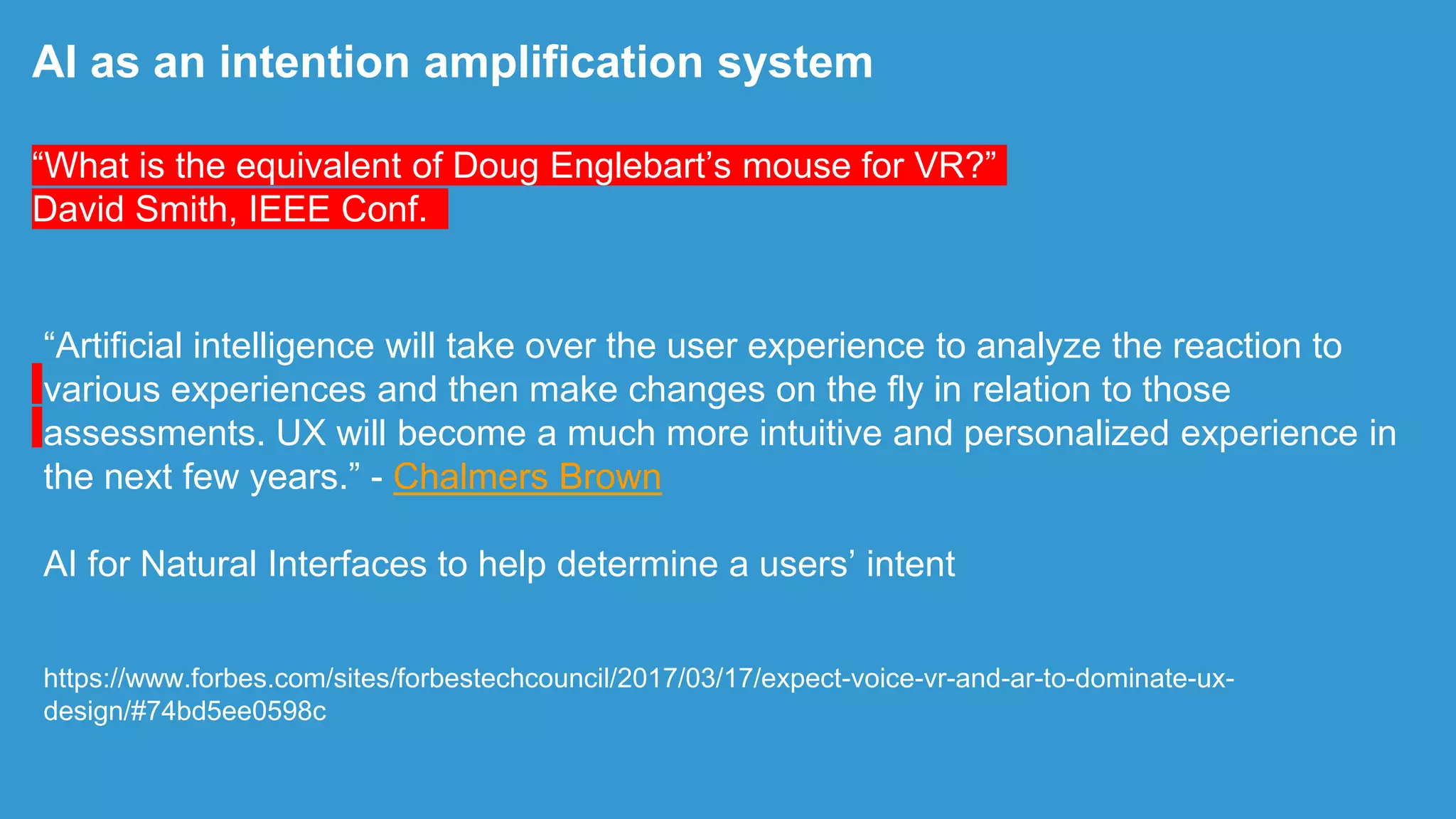 “Artificial intelligence will take over the user experience to analyze the reaction to
various experiences and then make changes on the fly in relation to those
assessments. UX will become a much more intuitive and personalized experience in
the next few years.” - Chalmers Brown
AI for Natural Interfaces to help determine a users‟ intent
https://www.forbes.com/sites/forbestechcouncil/2017/03/17/expect-voice-vr-and-ar-to-dominate-ux-
design/#74bd5ee0598c
AI as an intention amplification system
“What is the equivalent of Doug Englebart‟s mouse for VR?”
David Smith, IEEE Conf.
 