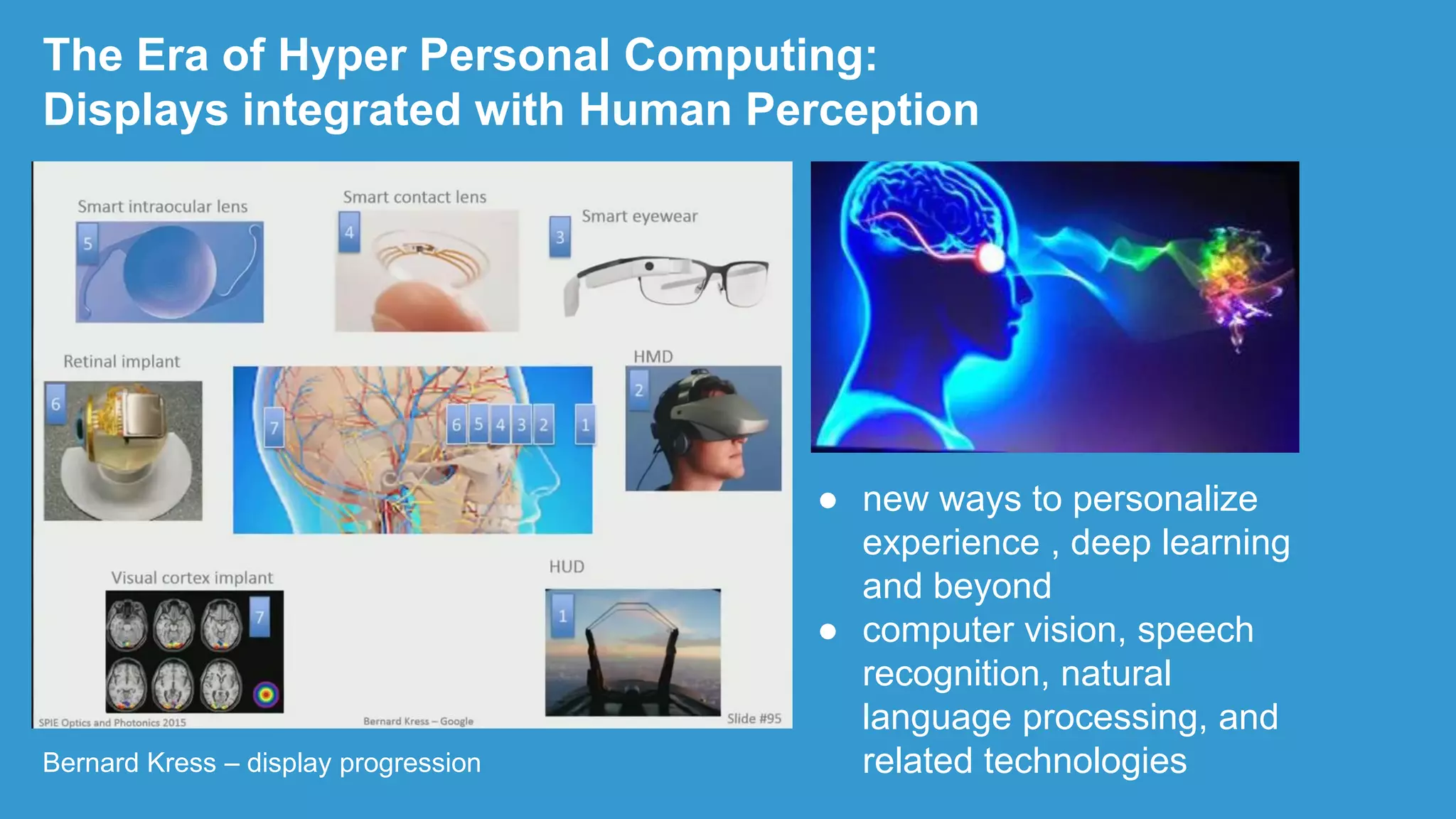Bernard Kress – display progression
The Era of Hyper Personal Computing:
Displays integrated with Human Perception
● new ways to personalize
experience , deep learning
and beyond
● computer vision, speech
recognition, natural
language processing, and
related technologies
 