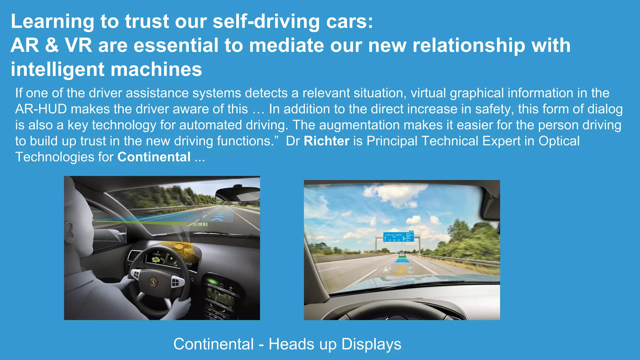 Learning to trust our self-driving cars:
AR & VR are essential to mediate our new relationship with
intelligent machines
If one of the driver assistance systems detects a relevant situation, virtual graphical information in the
AR-HUD makes the driver aware of this … In addition to the direct increase in safety, this form of dialog
is also a key technology for automated driving. The augmentation makes it easier for the person driving
to build up trust in the new driving functions.” Dr Richter is Principal Technical Expert in Optical
Technologies for Continental ...
Continental - Heads up Displays
 