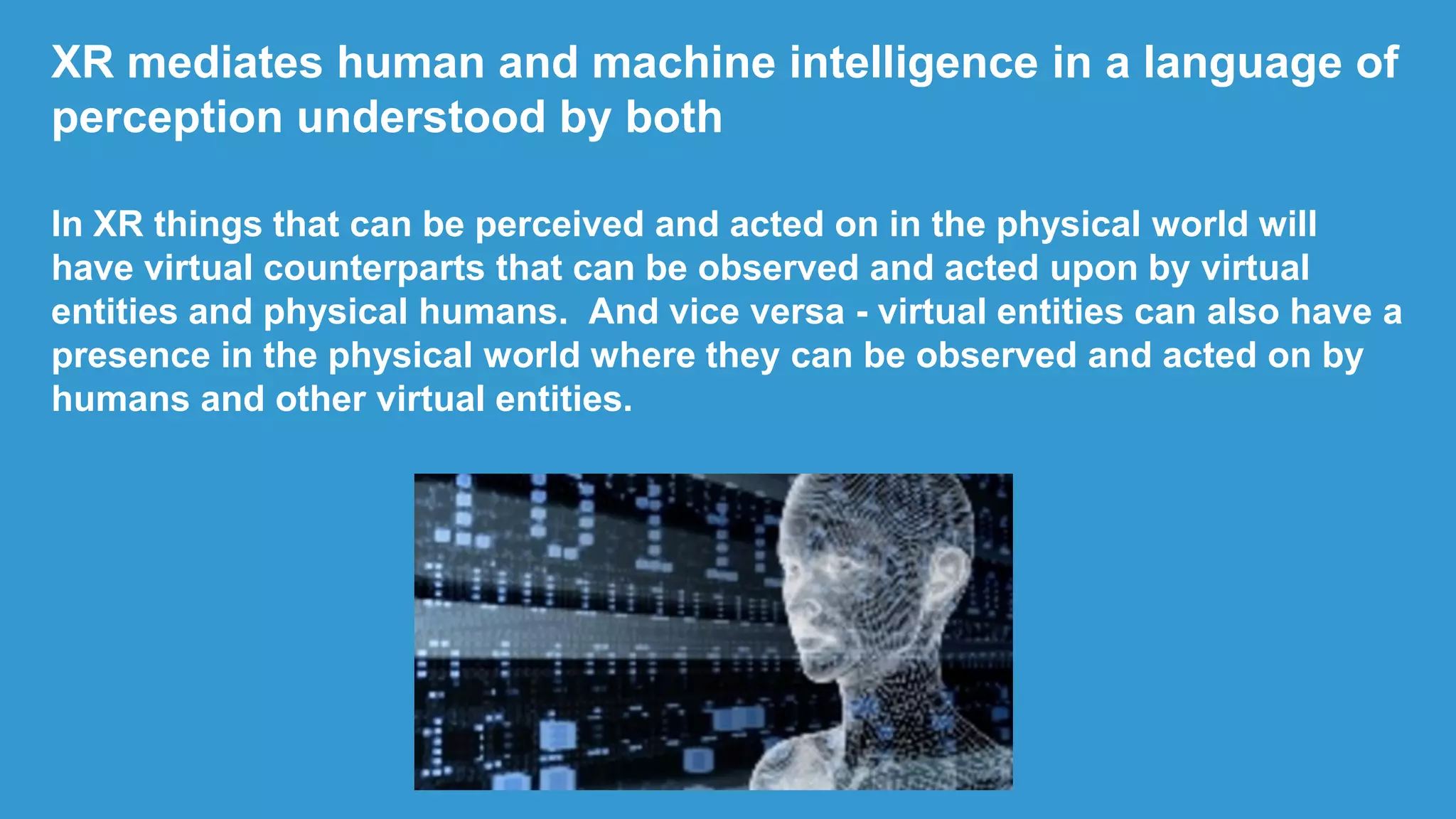 XR mediates human and machine intelligence in a language of
perception understood by both
In XR things that can be perceived and acted on in the physical world will
have virtual counterparts that can be observed and acted upon by virtual
entities and physical humans. And vice versa - virtual entities can also have a
presence in the physical world where they can be observed and acted on by
humans and other virtual entities.
 