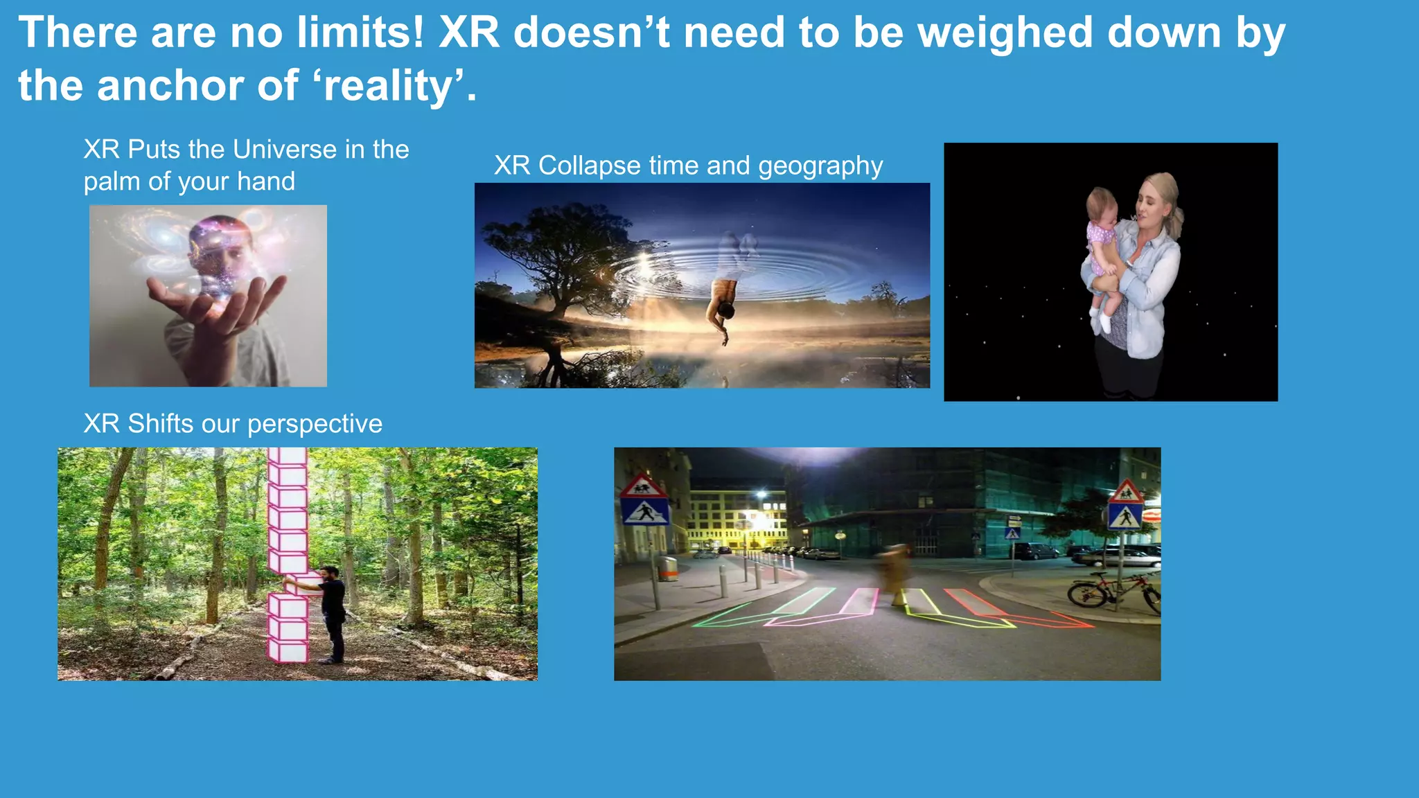 XR Puts the Universe in the
palm of your hand
XR Collapse time and geography
XR Shifts our perspective
There are no limits! XR doesn‟t need to be weighed down by
the anchor of „reality‟.
 