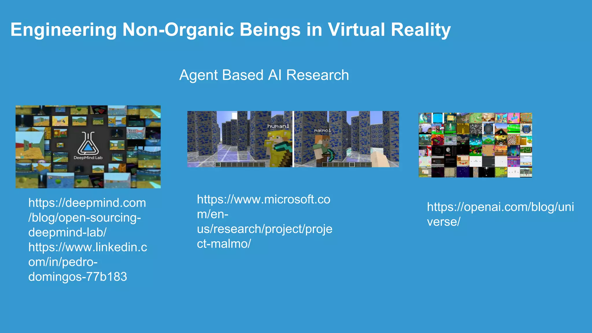.
Engineering Non-Organic Beings in Virtual Reality
https://deepmind.com
/blog/open-sourcing-
deepmind-lab/
https://www.linkedin.c
om/in/pedro-
domingos-77b183
https://openai.com/blog/uni
verse/
https://www.microsoft.co
m/en-
us/research/project/proje
ct-malmo/
Agent Based AI Research
 