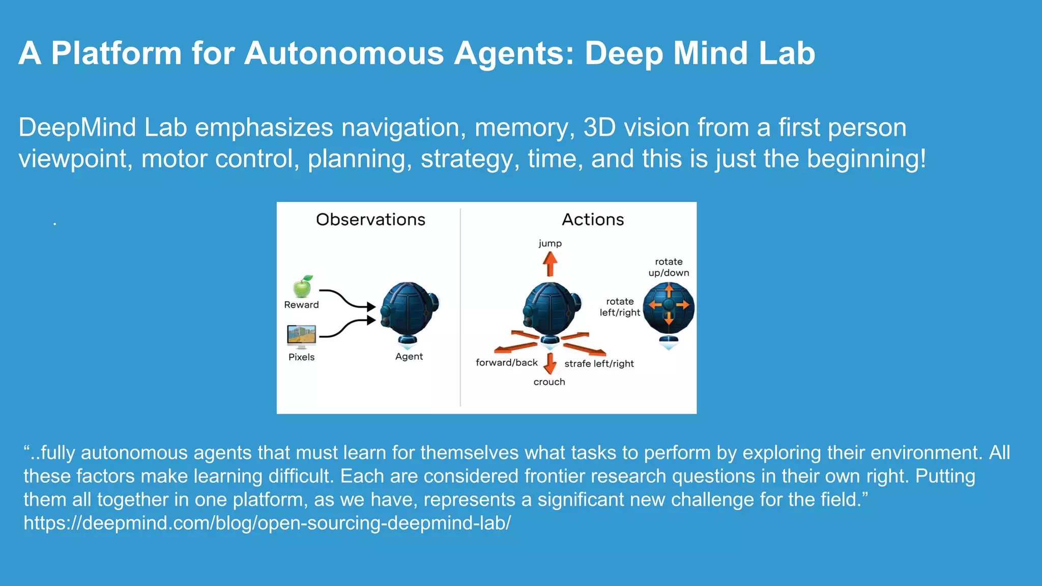 .
A Platform for Autonomous Agents: Deep Mind Lab
DeepMind Lab emphasizes navigation, memory, 3D vision from a first person
viewpoint, motor control, planning, strategy, time, and this is just the beginning!
“..fully autonomous agents that must learn for themselves what tasks to perform by exploring their environment. All
these factors make learning difficult. Each are considered frontier research questions in their own right. Putting
them all together in one platform, as we have, represents a significant new challenge for the field.”
https://deepmind.com/blog/open-sourcing-deepmind-lab/
 