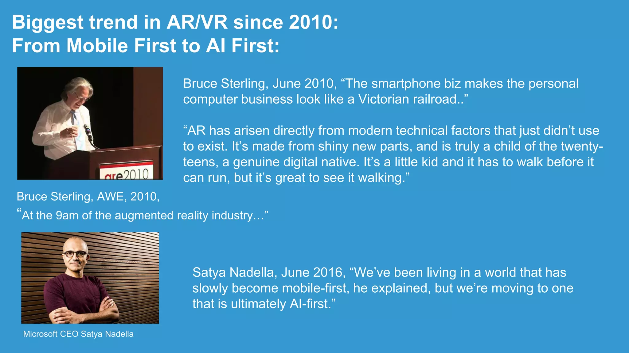 Biggest trend in AR/VR since 2010:
From Mobile First to AI First:
Bruce Sterling, AWE, 2010,
“At the 9am of the augmented reality industry…”
Bruce Sterling, June 2010, “The smartphone biz makes the personal
computer business look like a Victorian railroad..”
“AR has arisen directly from modern technical factors that just didn‟t use
to exist. It‟s made from shiny new parts, and is truly a child of the twenty-
teens, a genuine digital native. It‟s a little kid and it has to walk before it
can run, but it‟s great to see it walking.”
Satya Nadella, June 2016, “We‟ve been living in a world that has
slowly become mobile-first, he explained, but we‟re moving to one
that is ultimately AI-first.”
Microsoft CEO Satya Nadella
 