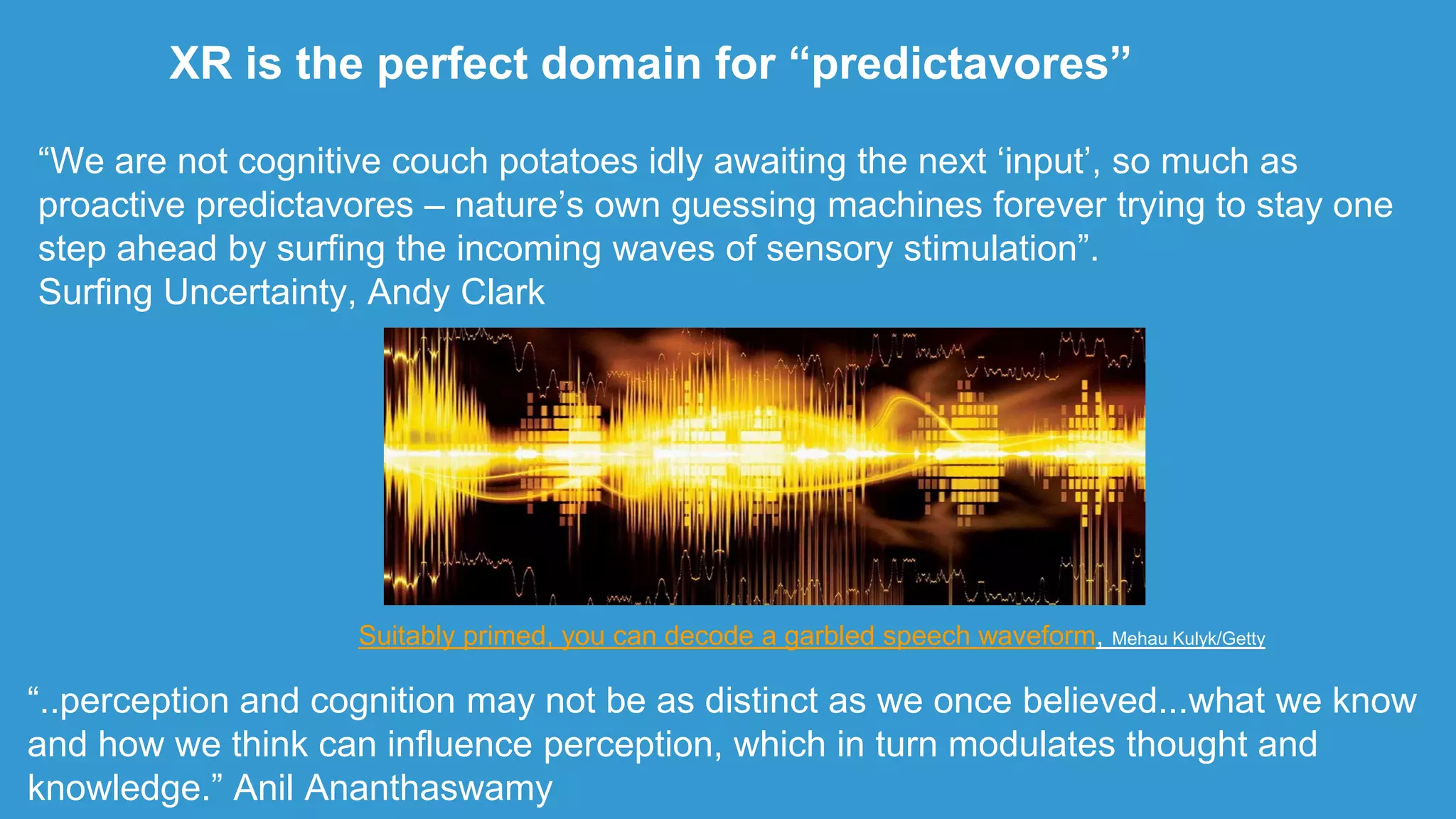 XR is the perfect domain for “predictavores”
Suitably primed, you can decode a garbled speech waveform, Mehau Kulyk/Getty
“We are not cognitive couch potatoes idly awaiting the next „input‟, so much as
proactive predictavores – nature‟s own guessing machines forever trying to stay one
step ahead by surfing the incoming waves of sensory stimulation”.
Surfing Uncertainty, Andy Clark
“..perception and cognition may not be as distinct as we once believed...what we know
and how we think can influence perception, which in turn modulates thought and
knowledge.” Anil Ananthaswamy
 