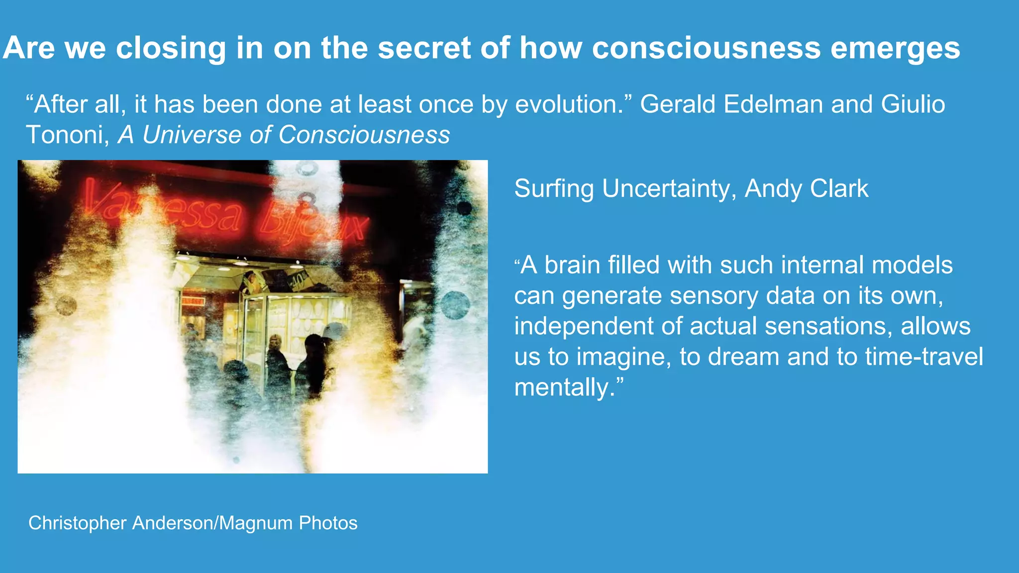 Are we closing in on the secret of how consciousness emerges
Christopher Anderson/Magnum Photos
“After all, it has been done at least once by evolution.” Gerald Edelman and Giulio
Tononi, A Universe of Consciousness
Surfing Uncertainty, Andy Clark
“A brain filled with such internal models
can generate sensory data on its own,
independent of actual sensations, allows
us to imagine, to dream and to time-travel
mentally.”
 