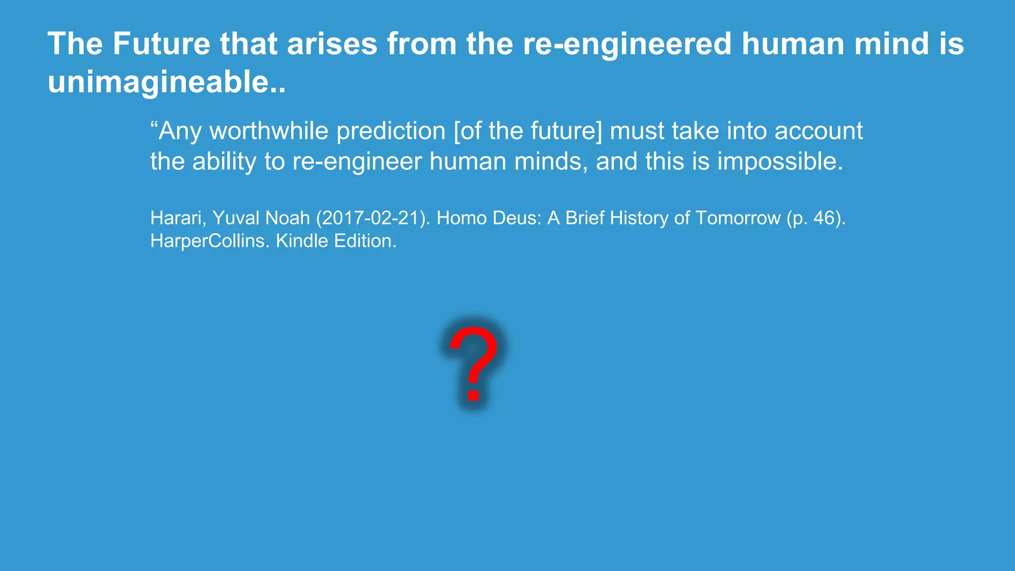 The Future that arises from the re-engineered human mind is
unimagineable..
“Any worthwhile prediction [of the future] must take into account
the ability to re-engineer human minds, and this is impossible.
Harari, Yuval Noah (2017-02-21). Homo Deus: A Brief History of Tomorrow (p. 46).
HarperCollins. Kindle Edition.
?
 