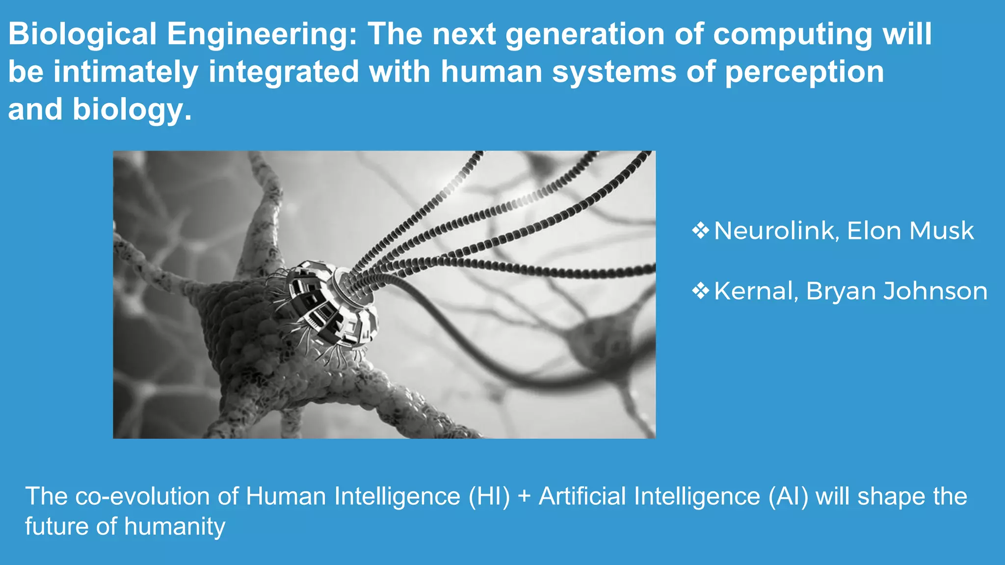 The co-evolution of Human Intelligence (HI) + Artificial Intelligence (AI) will shape the
future of humanity
Biological Engineering: The next generation of computing will
be intimately integrated with human systems of perception
and biology.
❖Neurolink, Elon Musk
❖Kernal, Bryan Johnson
 