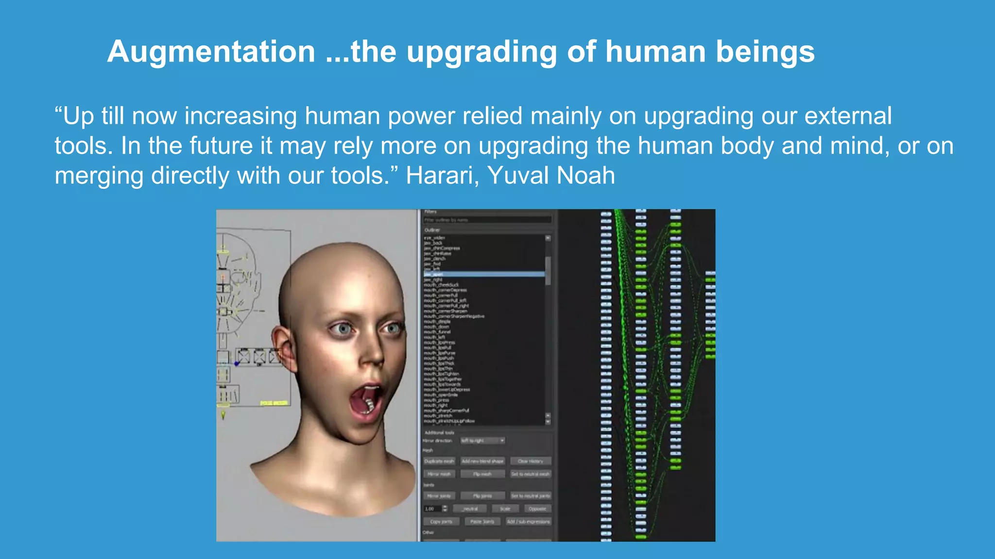 Augmentation ...the upgrading of human beings
“Up till now increasing human power relied mainly on upgrading our external
tools. In the future it may rely more on upgrading the human body and mind, or on
merging directly with our tools.” Harari, Yuval Noah
 