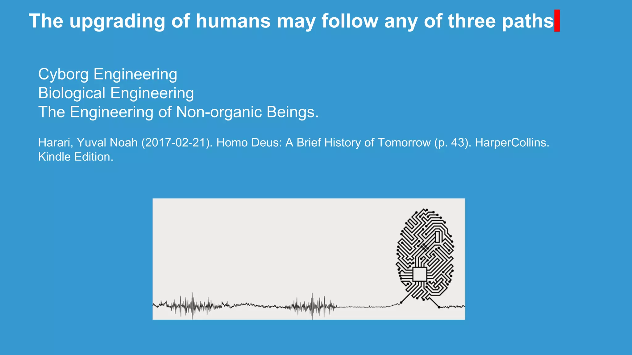 The upgrading of humans may follow any of three paths
Cyborg Engineering
Biological Engineering
The Engineering of Non-organic Beings.
Harari, Yuval Noah (2017-02-21). Homo Deus: A Brief History of Tomorrow (p. 43). HarperCollins.
Kindle Edition.
 