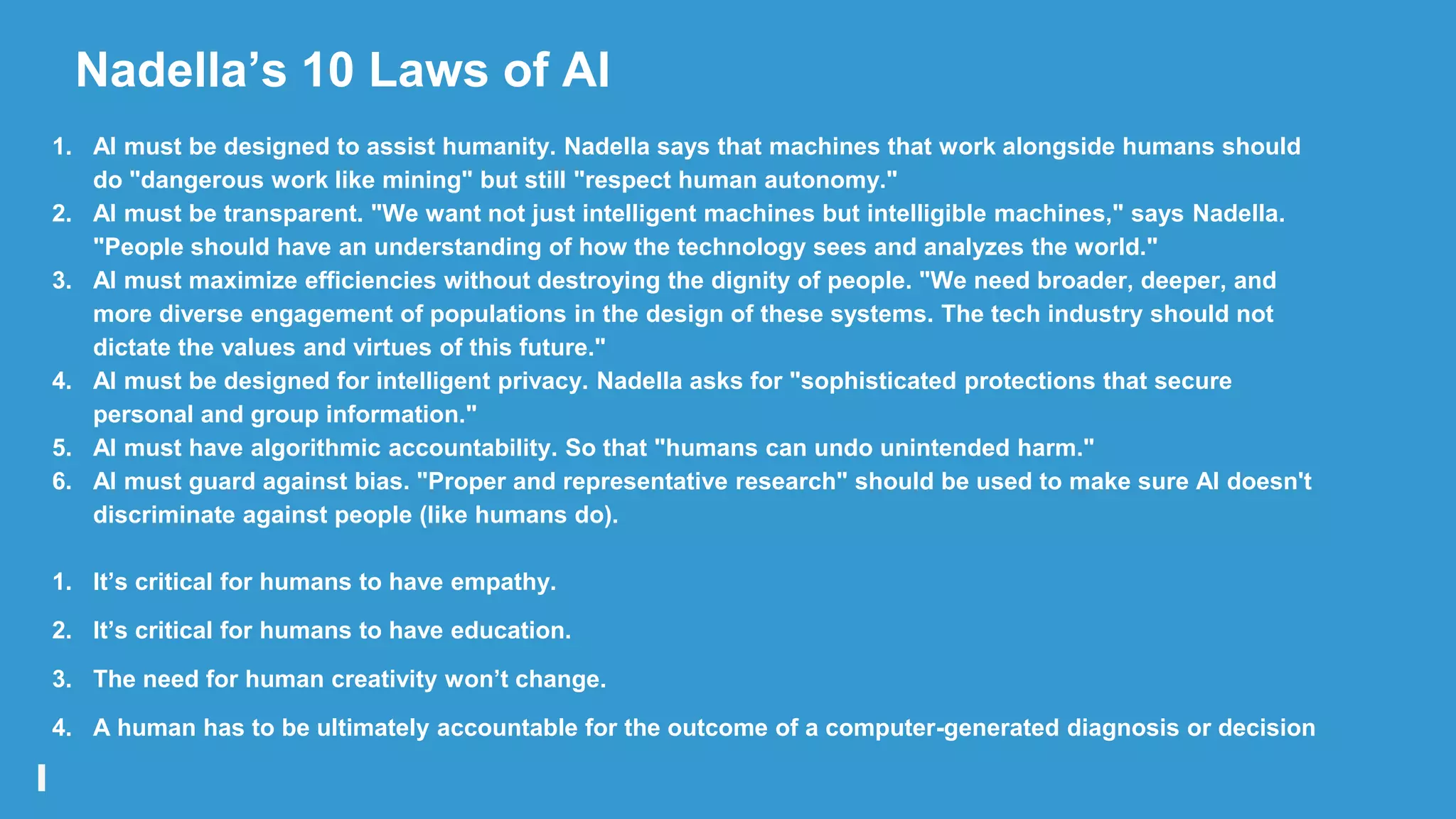 Nadella‟s 10 Laws of AI
1. AI must be designed to assist humanity. Nadella says that machines that work alongside humans should
do "dangerous work like mining" but still "respect human autonomy."
2. AI must be transparent. "We want not just intelligent machines but intelligible machines," says Nadella.
"People should have an understanding of how the technology sees and analyzes the world."
3. AI must maximize efficiencies without destroying the dignity of people. "We need broader, deeper, and
more diverse engagement of populations in the design of these systems. The tech industry should not
dictate the values and virtues of this future."
4. AI must be designed for intelligent privacy. Nadella asks for "sophisticated protections that secure
personal and group information."
5. AI must have algorithmic accountability. So that "humans can undo unintended harm."
6. AI must guard against bias. "Proper and representative research" should be used to make sure AI doesn't
discriminate against people (like humans do).
1. It‟s critical for humans to have empathy.
2. It‟s critical for humans to have education.
3. The need for human creativity won‟t change.
4. A human has to be ultimately accountable for the outcome of a computer-generated diagnosis or decision
 