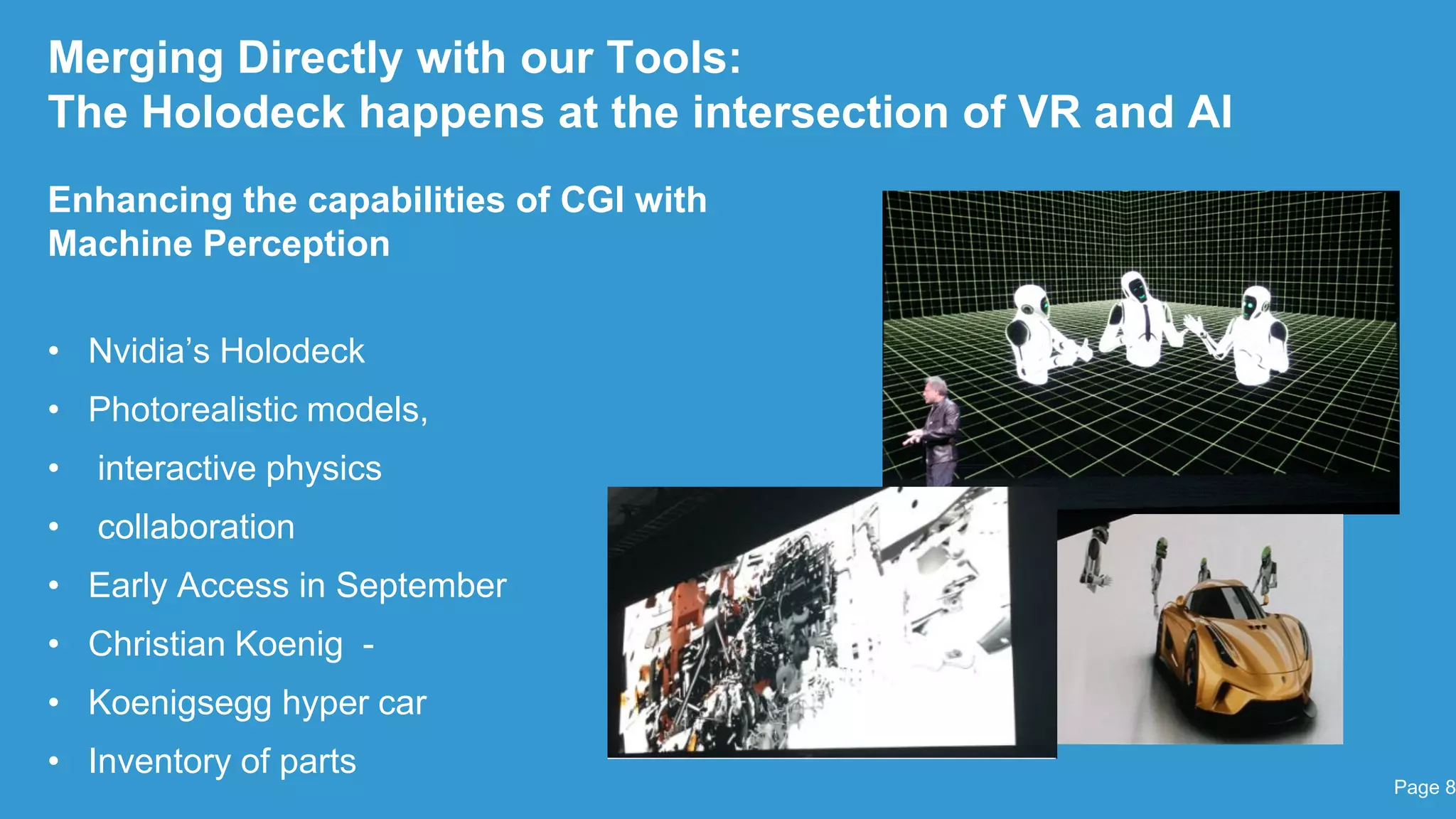 Merging Directly with our Tools:
The Holodeck happens at the intersection of VR and AI
Enhancing the capabilities of CGI with
Machine Perception
• Nvidia‟s Holodeck
• Photorealistic models,
• interactive physics
• collaboration
• Early Access in September
• Christian Koenig -
• Koenigsegg hyper car
• Inventory of parts
Page 8
 