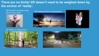 XR Puts the Universe in the
palm of your hand
XR Collapse time and geography
XR Shifts our perspective
There are no limits! XR doesn‟t need to be weighed down by
the anchor of „reality‟.
 