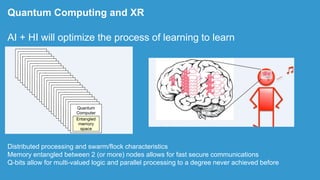 Distributed processing and swarm/flock characteristics
Memory entangled between 2 (or more) nodes allows for fast secure communications
Q-bits allow for multi-valued logic and parallel processing to a degree never achieved before
Quantum Computing and XR
AI + HI will optimize the process of learning to learn
 