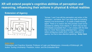 XR will extend people‟s cognitive abilities of perception and
reasoning, influencing their actions in physical & virtual realities
“Arrows 1 and 2 are still the perception and action of the
individual, I, as before. But I can wrap itself up including
objects in its environment, J, to create a better-thinking
agent. There is no reason why this process could not be
repeated by adding more objects, K, which may be less
immediately accessible than J. I am uneasy with the idea
that it is „mind‟ that is being extended here – using a
rather ambiguous dualist term; I prefer „extension of
agency‟ but that is less attention-grabbing.” Andy Clark
Andy Clark
Philosopher and Cognitive Scientist; Professor of Logic and Metaphysics, University of Edinburgh, UK;
Author: Surfing Uncertainty: Prediction, Action, and the Embodied Mind.
Extension of Agency
 