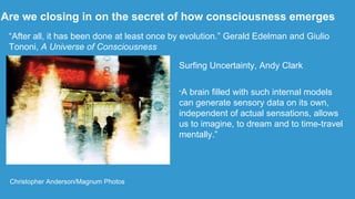 Are we closing in on the secret of how consciousness emerges
Christopher Anderson/Magnum Photos
“After all, it has been done at least once by evolution.” Gerald Edelman and Giulio
Tononi, A Universe of Consciousness
Surfing Uncertainty, Andy Clark
“A brain filled with such internal models
can generate sensory data on its own,
independent of actual sensations, allows
us to imagine, to dream and to time-travel
mentally.”
 