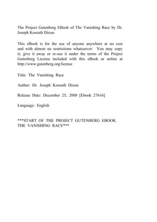 The Project Gutenberg EBook of The Vanishing Race by Dr.
Joseph Kossuth Dixon
This eBook is for the use of anyone anywhere at no cost
and with almost no restrictions whatsoever. You may copy
it, give it away or re-use it under the terms of the Project
Gutenberg License included with this eBook or online at
http://www.gutenberg.org/license
Title: The Vanishing Race
Author: Dr. Joseph Kossuth Dixon
Release Date: December 25, 2008 [Ebook 27616]
Language: English
***START OF THE PROJECT GUTENBERG EBOOK
THE VANISHING RACE***
 