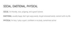 SOCIAL, EMOTIONAL, PHYSICAL
SOCIAL: I’m friendly, nice, outgoing, and a great listener
EMOTIONAL: usually happy, don’t get angry easily, do get stressed easily, content with my life
PHYSICAL: I’m lazy, I play a sport, confident in my body, sometimes active
 