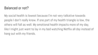 Balanced or not?
My social health is lowest because I’m not very talkative towards
people I don’t really know. If one part of my health triangle is low, the
others will fall as well. My emotional health impacts more of my day,
like I might just want to lay in my bed watching Netflix all day instead of
hang out with my friends.
 
