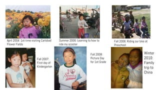 April 2004: 1st time visiting Carlsbad
Flower Fields
Summer 2006: Learning to how to
ride my scooter
Fall 2006: Riding our bike at
Preschool
Fall 2007:
First day of
Kindergarten
Winter
2010:
Family
trip to
China
Fall 2008:
Picture Day
for 1st Grade
 