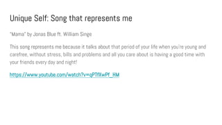 Unique Self: Song that represents me
“Mama” by Jonas Blue ft. William Singe
This song represents me because it talks about that period of your life when you're young and
carefree, without stress, bills and problems and all you care about is having a good time with
your friends every day and night!
https://www.youtube.com/watch?v=qPTfXwPf_HM
 