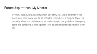 Future Aspirations: My Mentor
My mom, Jessie Jiang, is an important part of my life. She is a mentor to me,
since she’s been by my side for all of my life without ever letting me down. Her
motherly advice and the lessons that she has taught has guided me through my
social and school life. She is a person I will be forever grateful to have her in my
life.
 